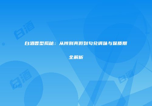 白酒香型揭秘：从辨别真假到勾兑调味与保质期全解析