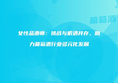 女性品酒师：挑战与机遇并存，助力葡萄酒行业多元化发展