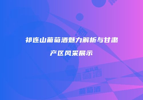 祁连山葡萄酒魅力解析与甘肃产区风采展示