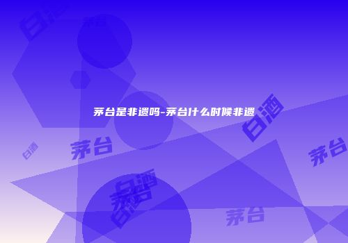 茅台是非遗吗-茅台什么时候非遗