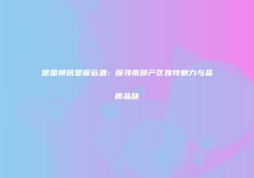 德国狮吼堡葡萄酒：探寻南部产区独特魅力与品质品味