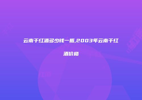 云南干红酒多少钱一瓶,2003年云南干红酒价格