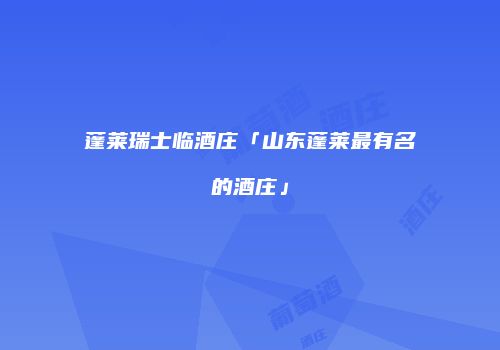 蓬莱瑞士临酒庄「山东蓬莱最有名的酒庄」
