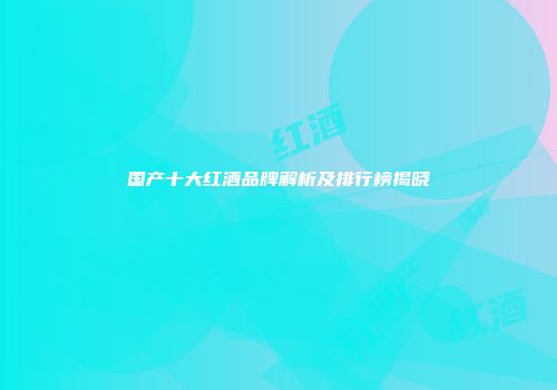 国产十大红酒品牌解析及排行榜揭晓