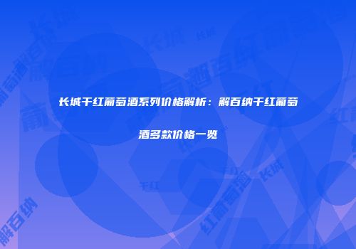 长城干红葡萄酒系列价格解析：解百纳干红葡萄酒多款价格一览