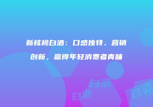 新核桃白酒：口感独特、营销创新，赢得年轻消费者青睐