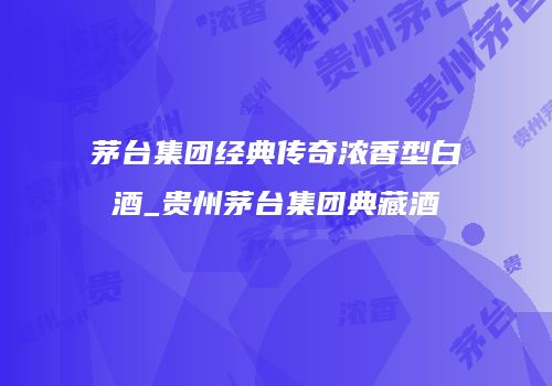 茅台集团经典传奇浓香型白酒_贵州茅台集团典藏酒