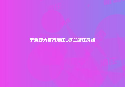 宁夏四大官方酒庄_歌兰酒庄价格