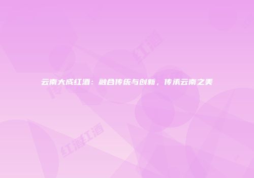 云南大成红酒：融合传统与创新，传承云南之美
