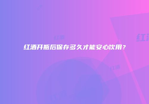 红酒开瓶后保存多久才能安心饮用？