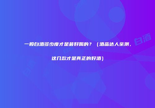 一般白酒多少度才是最好喝的？（酒品达人亲测，这几款才是真正的好酒）