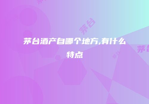 茅台酒产自哪个地方,有什么特点