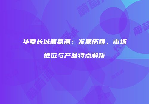 华夏长城葡萄酒：发展历程、市场地位与产品特点解析