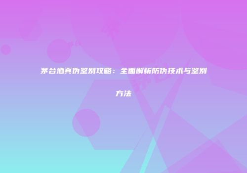 茅台酒真伪鉴别攻略：全面解析防伪技术与鉴别方法
