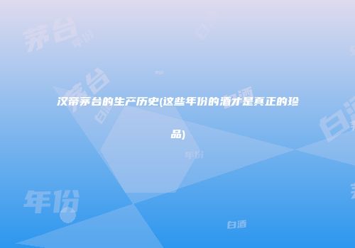 汉帝茅台的生产历史(这些年份的酒才是真正的珍品)