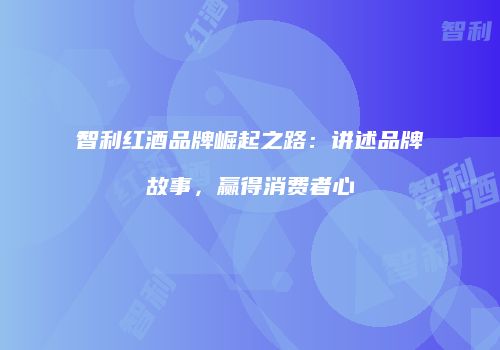 智利红酒品牌崛起之路：讲述品牌故事，赢得消费者心