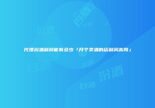 代理汾酒利润能有多少「开个卖酒的店利润高吗」