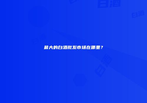 最大的白酒批发市场在哪里？