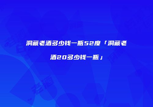 洞藏老酒多少钱一瓶52度「洞藏老酒20多少钱一瓶」