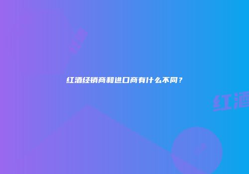 红酒经销商和进口商有什么不同？
