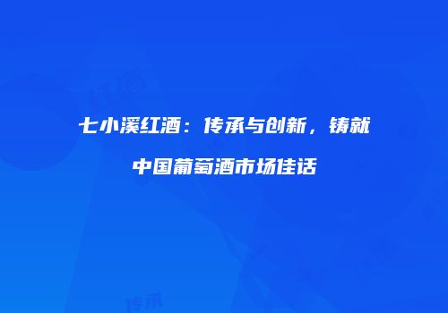 七小溪红酒：传承与创新，铸就中国葡萄酒市场佳话