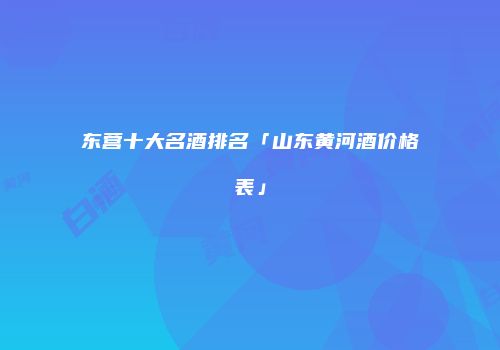 东营十大名酒排名「山东黄河酒价格表」