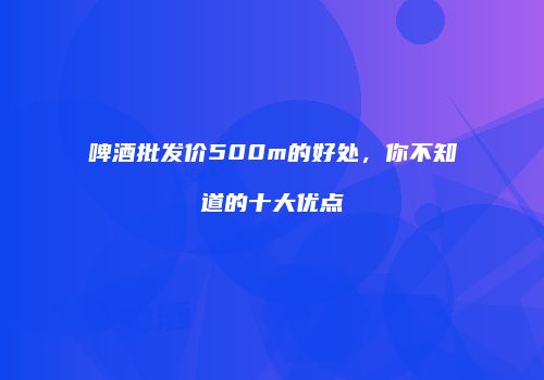 啤酒批发价500m的好处，你不知道的十大优点