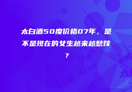 太白酒50度价格07年，是不是现在的女生越来越愁嫁？