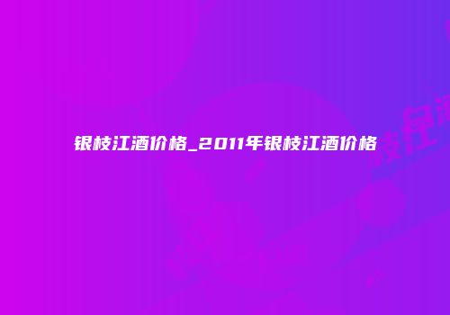 银枝江酒价格_2011年银枝江酒价格
