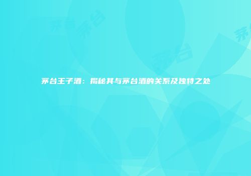 茅台王子酒：揭秘其与茅台酒的关系及独特之处