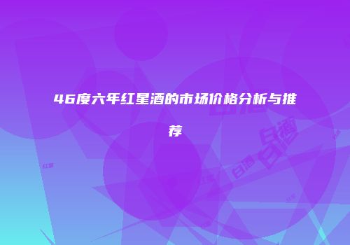 46度六年红星酒的市场价格分析与推荐