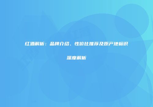 红酒解析：品牌介绍、性价比推荐及原产地标识深度解析