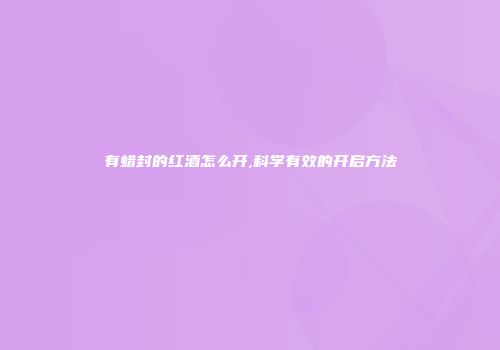 有蜡封的红酒怎么开,科学有效的开启方法