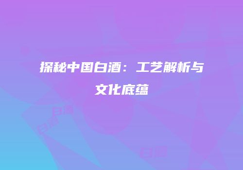 探秘中国白酒：工艺解析与文化底蕴