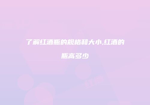 了解红酒瓶的规格和大小,红酒的瓶高多少