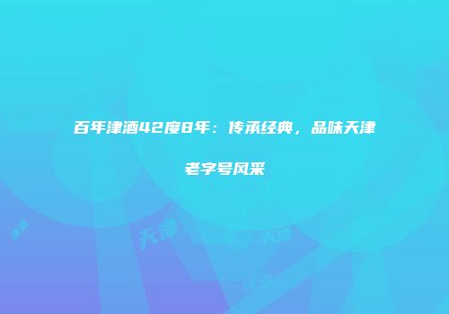 百年津酒42度8年：传承经典，品味天津老字号风采