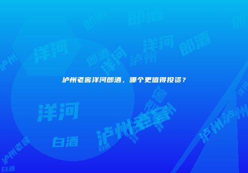 泸州老窖洋河郎酒，哪个更值得投资？