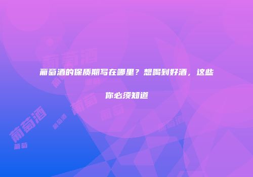 葡萄酒的保质期写在哪里？想喝到好酒，这些你必须知道