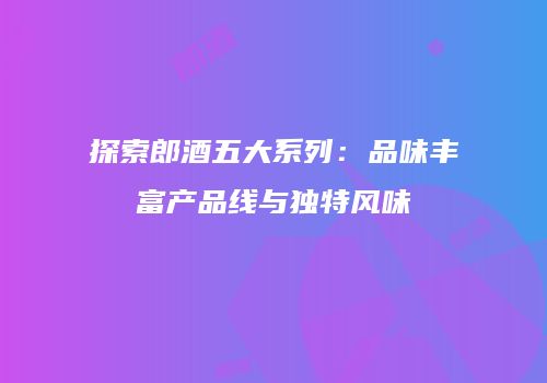 探索郎酒五大系列：品味丰富产品线与独特风味