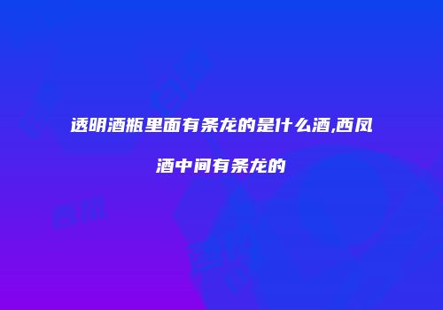 透明酒瓶里面有条龙的是什么酒,西凤酒中间有条龙的