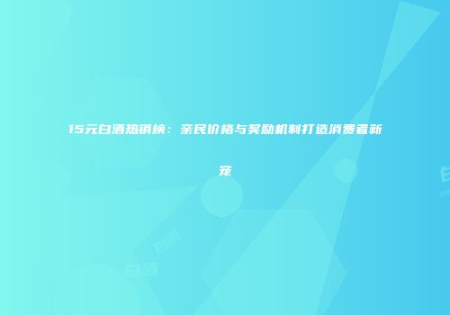 15元白酒热销榜：亲民价格与奖励机制打造消费者新宠
