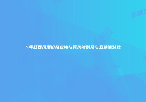 5年红西凤酒价格查询与真伪辨别及与五粮液对比