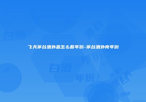 飞天茅台酒外盒怎么看年份-茅台酒外壳年份