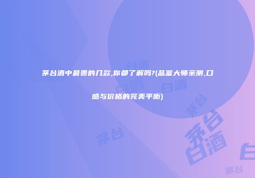 茅台酒中最贵的几款,你都了解吗?(品鉴大师亲测,口感与价格的完美平衡)