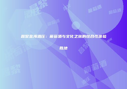 昌黎金海酒庄：葡萄酒与文化之旅的综合性体验胜地