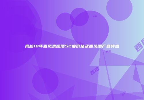 揭秘10年西凤柔顺酒52度价格及西凤酒产品特点