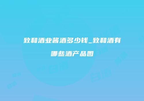 致和酒业酱酒多少钱_致和酒有哪些酒产品图