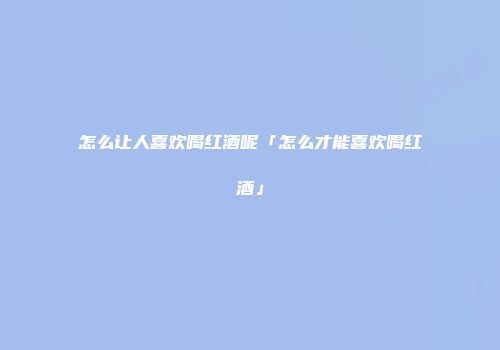 怎么让人喜欢喝红酒呢「怎么才能喜欢喝红酒」