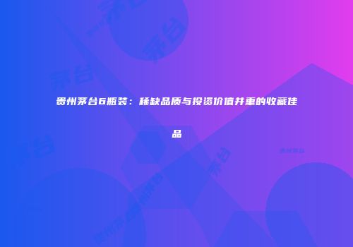 贵州茅台6瓶装：稀缺品质与投资价值并重的收藏佳品