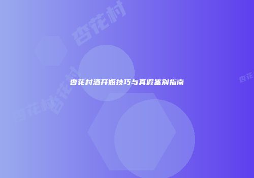 杏花村酒开瓶技巧与真假鉴别指南